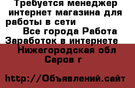 Требуется менеджер интернет-магазина для работы в сети.                 - Все города Работа » Заработок в интернете   . Нижегородская обл.,Саров г.